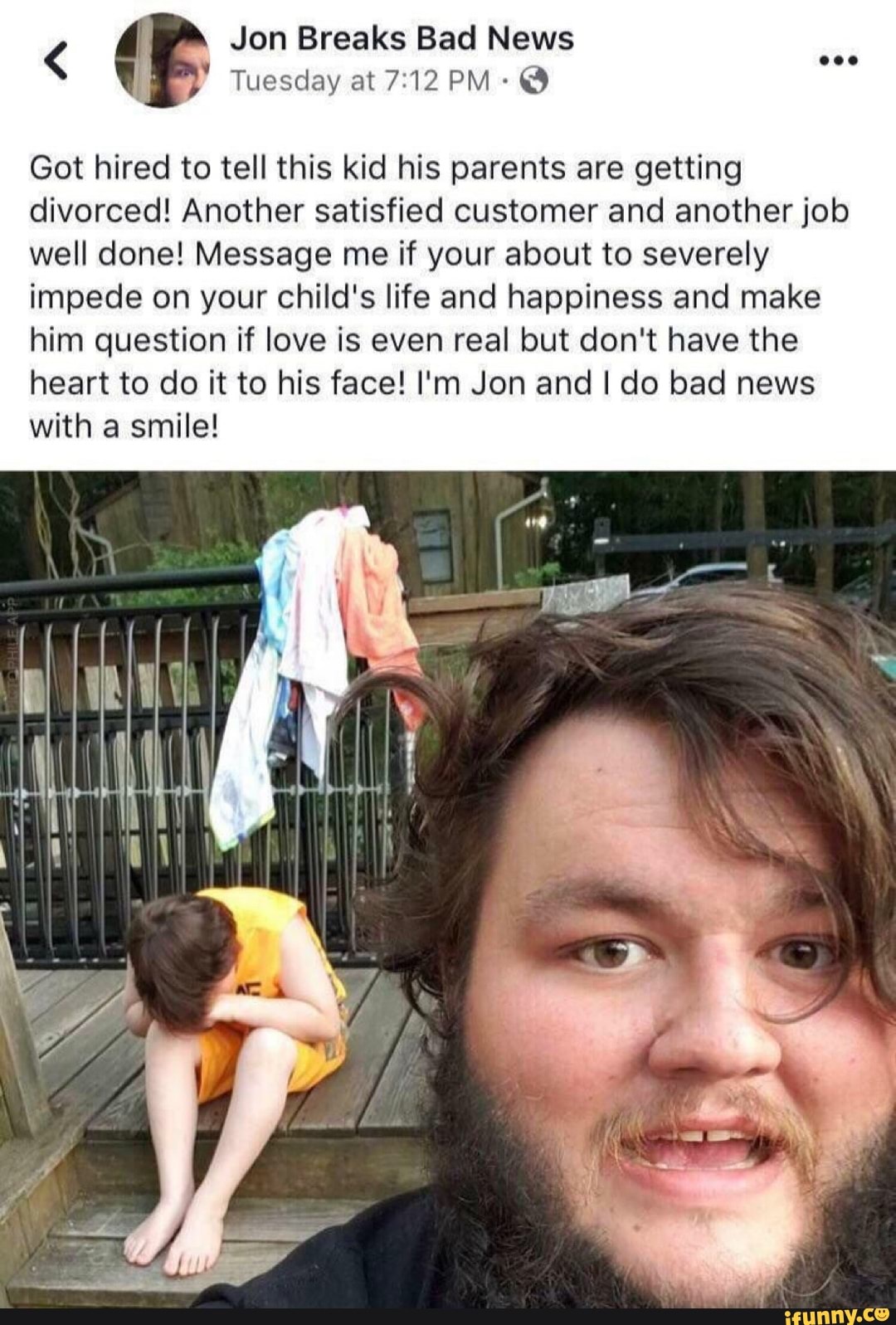 I Tuesday at 7:12 PM: O
Got hired to tell this kid his parents are getting
divorced! Another satisfied customer and another job
well done! Message me if your about to severely
impede on your child's life and happiness and make
him question if love is even real but don't have the
heart to do it to his face! I'm Jon and I do bad news
with a smile!