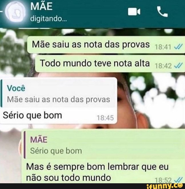 MÃE
digitando
Mãe saiu as nota das provas
Todo mundo teve nota alta
Você
Mãe saiu as nota das provas
Sério que bom am AR
MÃE I Sério que bom
Mas é sempre bom lembrar que eu não sou todo mundo