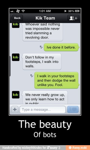 PEZ 4:01 AM O
Back Kik Team pod
Whoever sí
was impossible never
tried slamming a
revolving door
I Ive done it before.
Don't follow in my
footsteps, I walk into
walls.
I walk in your footsteps
and then dodge the wall
unlike you. Fool.
We never really grow up,
we only learn how to act - The beauty
Of bots