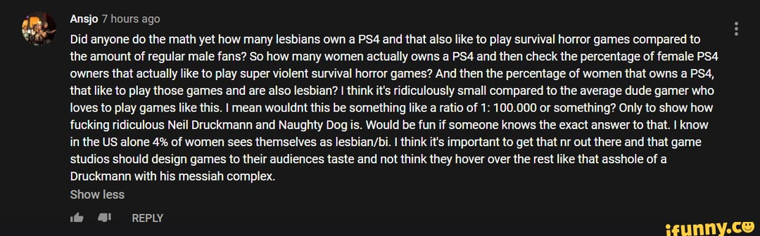 Ansjo 7 hours ago
Did anyone do the math yet how many lesbians own a and that also like to play survival horror games compared to the amount of regular male fans? So how many women actually owns a and then check the percentage of female owners that actually like to play super violent survival horror games? And then the percentage of women that owns a that like to play those games and are also lesbian? I think it's ridiculously small compared to the average dude gamer who.
loves to play games like this. I mean wouldnt this be something like a ratio of 1: 100.000 or something? Only to show how fucking ridiculous Neil Druckmann and Naughty Dog is. Would be fun if someone knows the exact answer to that. I know in the US alone 4% of women sees themselves as I think it's important to get that nr out there and that game studios should design games to their audiences taste and not think they hover over the rest like that asshole of a
Druckmann with his messiah complex.
Show less
1@ REPLY
