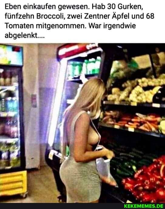 Eben einkaufen gewesen. Hab 30 Gurken, fünfzehn Broccoli, zwei Zentner Äpfel und 68
Tomaten mitgenommen. War irgendwie abgelenkt..