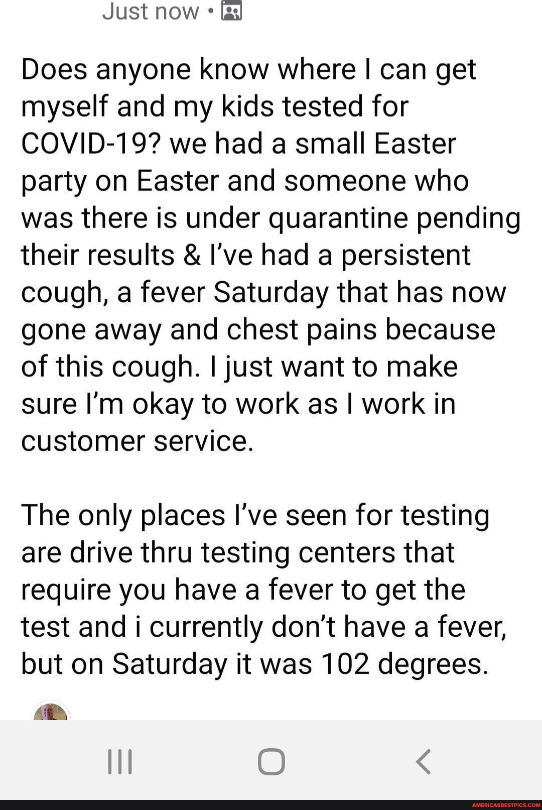 Does anyone know where I can get
myself and my kids tested for
COVID-19? we had a small Easter
party on Easter and someone who
was there is under quarantine pending
their results I've had a persistent
cough, a fever Saturday that has now
gone away and chest pains because
of this cough. I just want to make
sure I'm okay to work as I work in
customer service.
The only places I've seen for testing
are drive thru testing centers that
require you have a fever to get the
test and i currently don't have a fever,
but on Saturday it was 102 degrees.