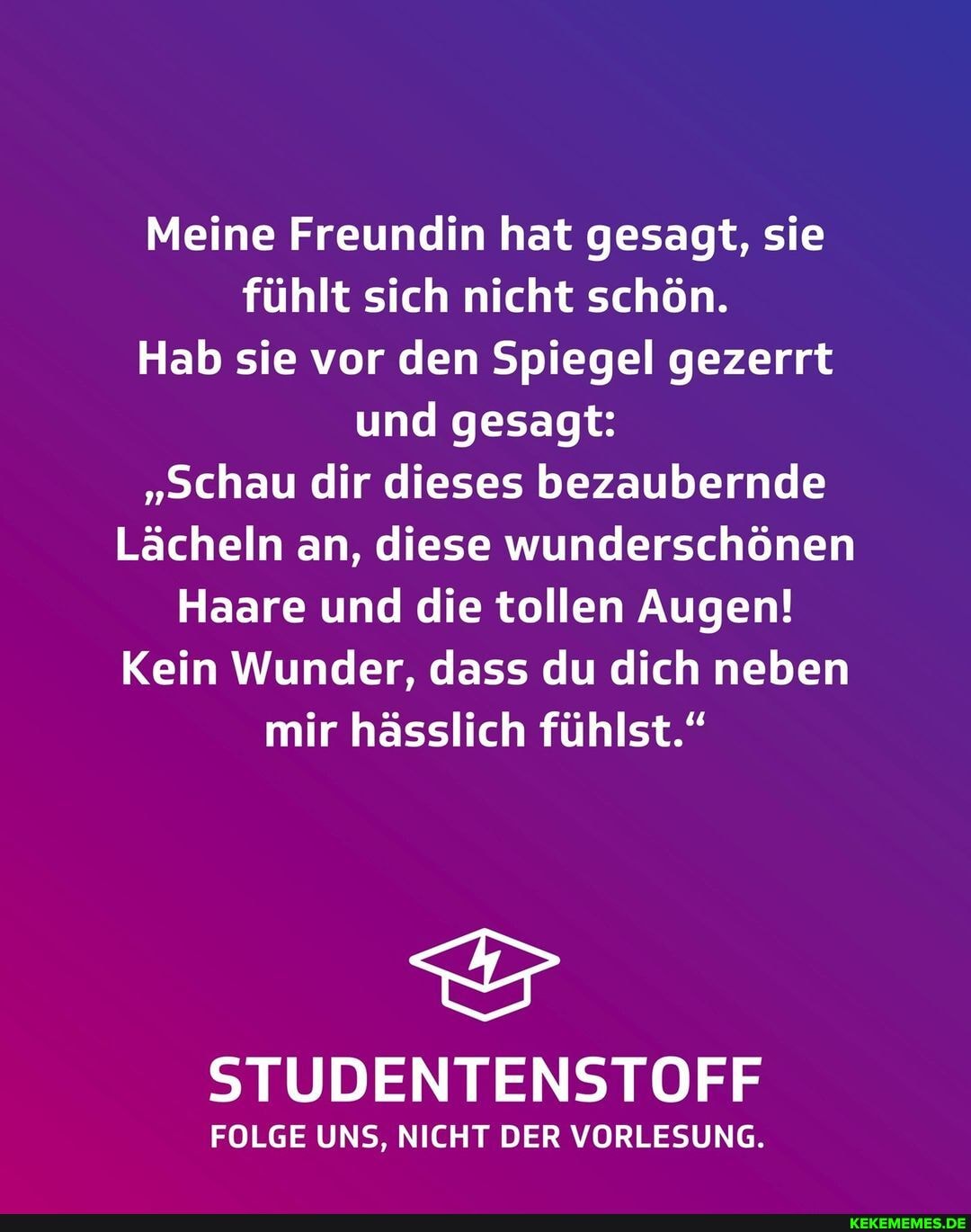 Meine Freundin hat gesagt, sie fühlt sich nicht schön.
Hab sie vor den Spiegel gezerrt und gesagt:
"schau dir dieses bezaubernde
Lächeln an, diese wunderschönen
Haare und die tollen Augen!
Kein Wunder, dass du dich neben mir hässlich fühlst."
STUDENTENSTOFF
FOLGE UNS, NICHT DER VORLESUNG.