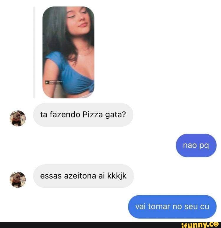 ta fazendo Pizza gata?
essas azeitona ai kkkjk
pa
vai tomar no seu cu