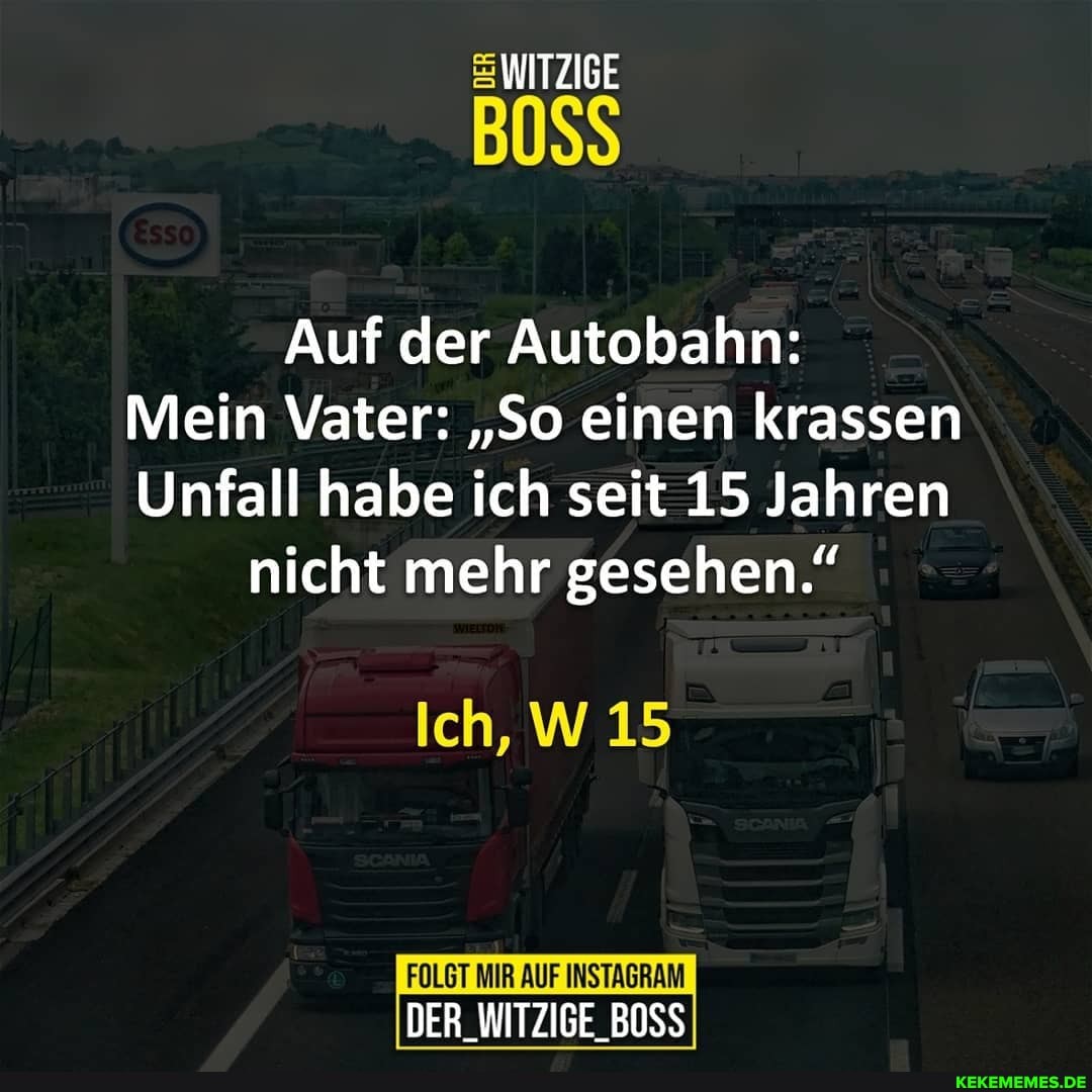 WITZIGE
Auf der Autobahn:
Mein Vater: "So einen krassen
Unfall habe ich seit 15 Jahren nicht mehr gesehen."
Ich, W 15
FOLGT MIR AUF INSTAGRAM DER_WITZIGE_BOSS