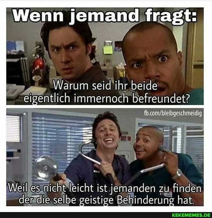 I Wenn jemand fragt:
Warum seid ihr beide eigentlich immernoch befreundet?
Weil os nicht eicht ist jemanden zu finden der die selbe geistige Behinderung hat.