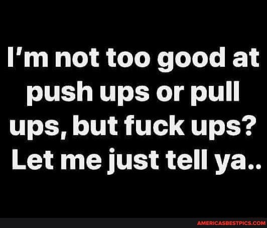 I'm not too good at push ups or pull ups, but fuck ups?
Let me just tell ya..
