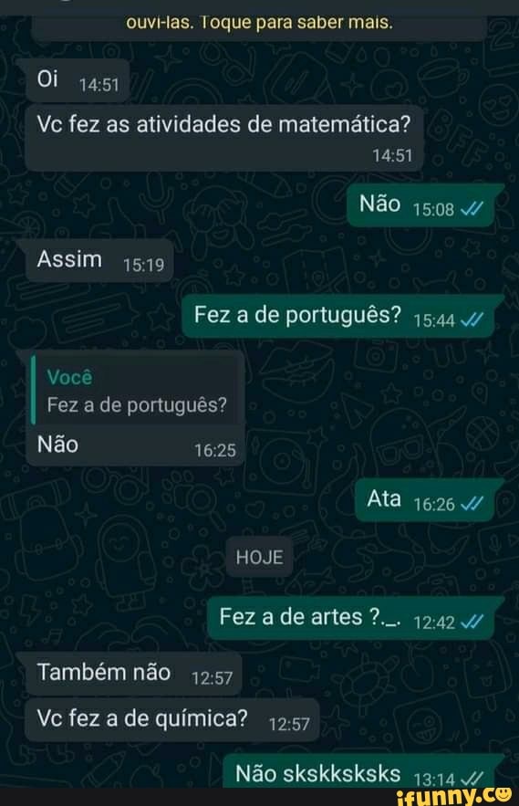 ouvi-las. Toque para saber mais.
Oi
Vc fez as atividades de matemática?
1451
Não 1508
Assim 1519
Fez a de português?
Você
Fez a de português?
Não
Ata
HOJE Fez a de artes 1242
Também não 1257
Vc fez a de química?
Não skskksksks 4/