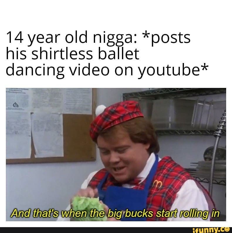 14 year old nigga: *posts his shirtless ballet dancing video on youtube