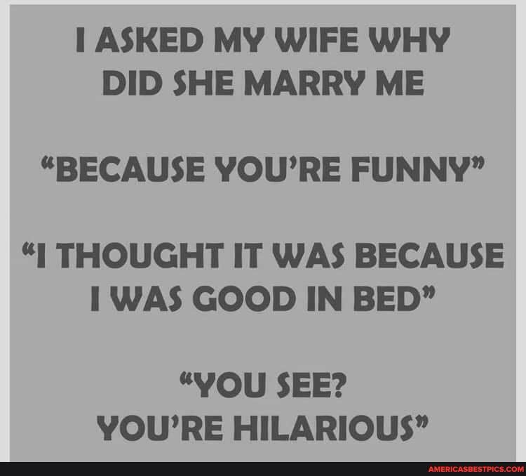 ASKED MY WIFE WHY DID SHE MARRY ME
"BECAUSE YOU'RE FUNNY"
"I THOUGHT IT WAS BECAUSE WAS GOOD IN BED"
"YOU SEE?
YOU'RE HILARIOUS"