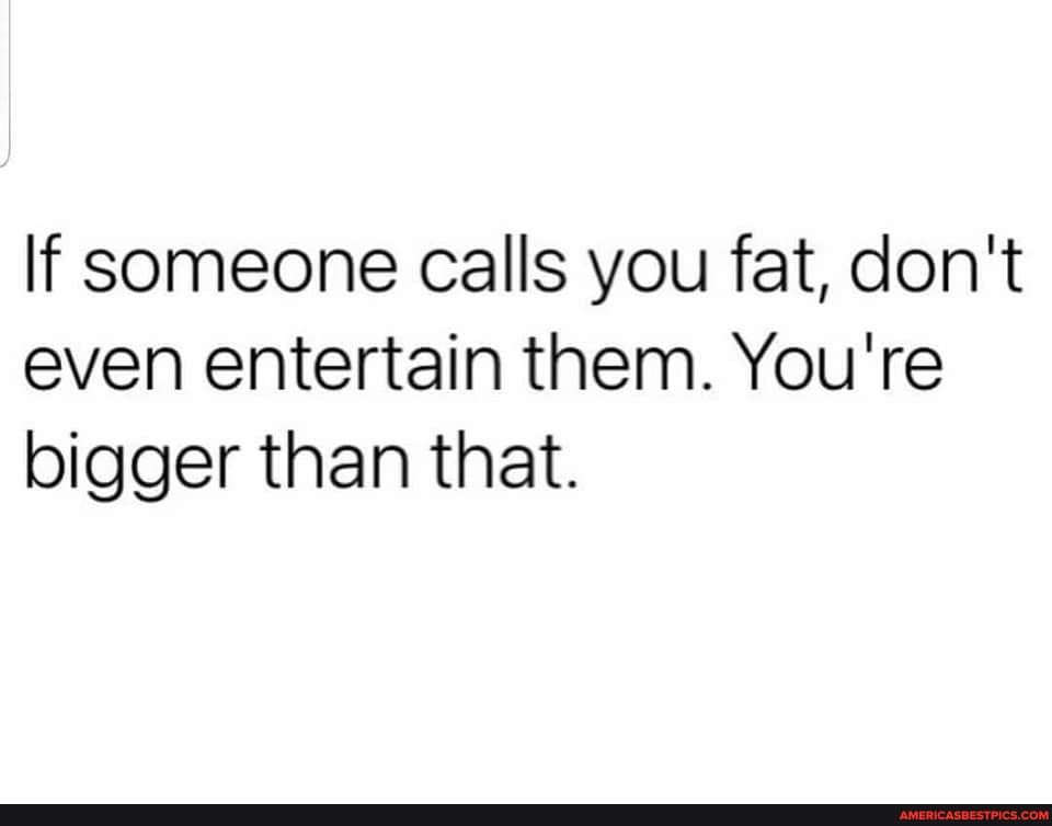 If someone calls you fat, don't even entertain them. You're bigger than that.