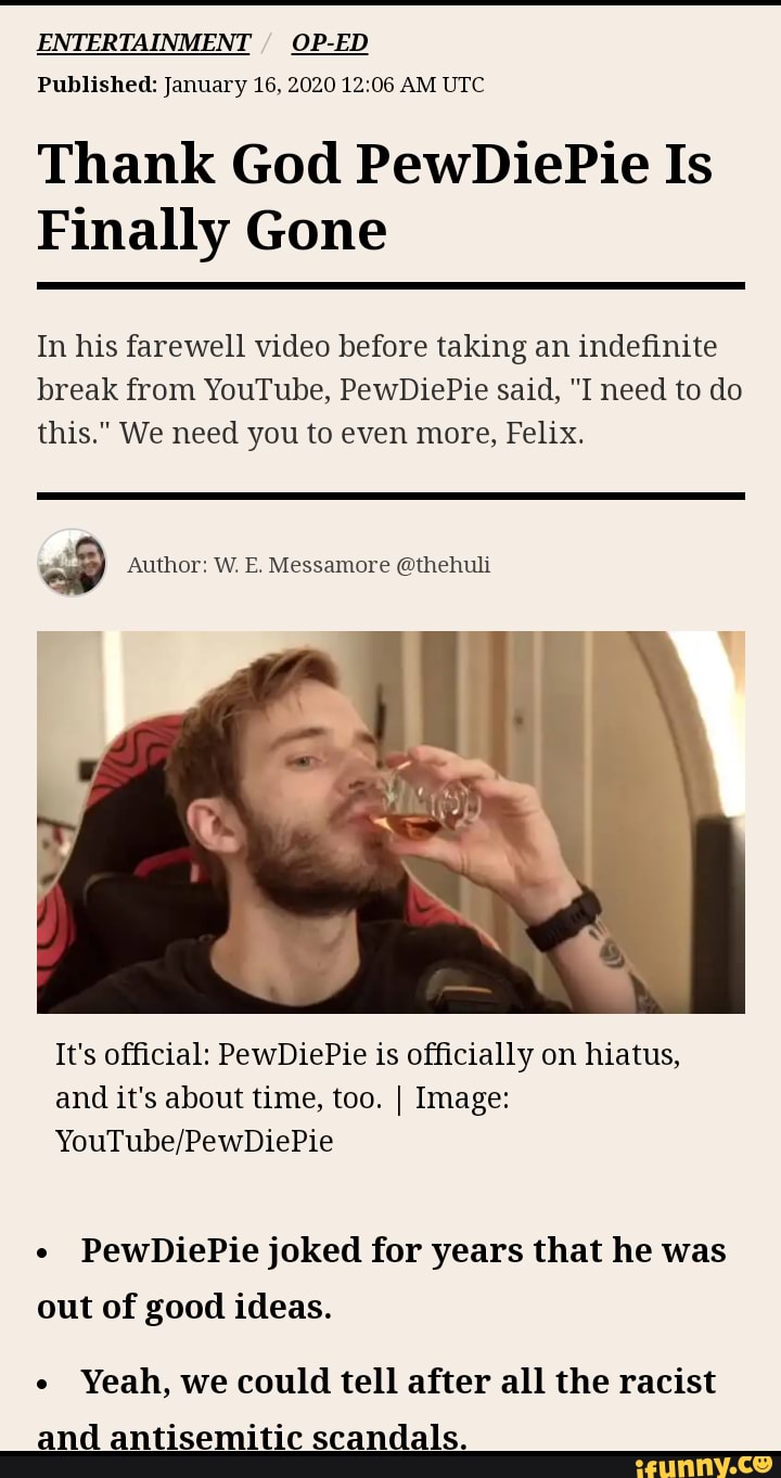 ENTERTAINMENT
Thank God PewDiePie Is
Finally Gone
In his farewell video before taking an indefinite
break from YouTube, PewDiePie said, "I need to do
YouTube/PewDiePie
PewDiePie joked for years that he was
out of good ideas.
Yeah, we could tell after all the racist
and antisemitic scandals.