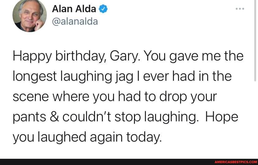 Alan Alda @
@alanalda
Happy birthday, Gary. You gave me the longest laughing jag I ever had in the scene where you had to drop your
pants & couldn't stop laughing. Hope you laughed again today.