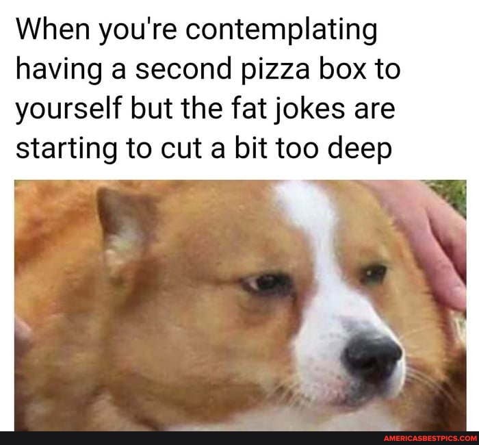 When you're contemplating
having a second pizza box to yourself but the fat jokes are starting to cut a bit too deep
