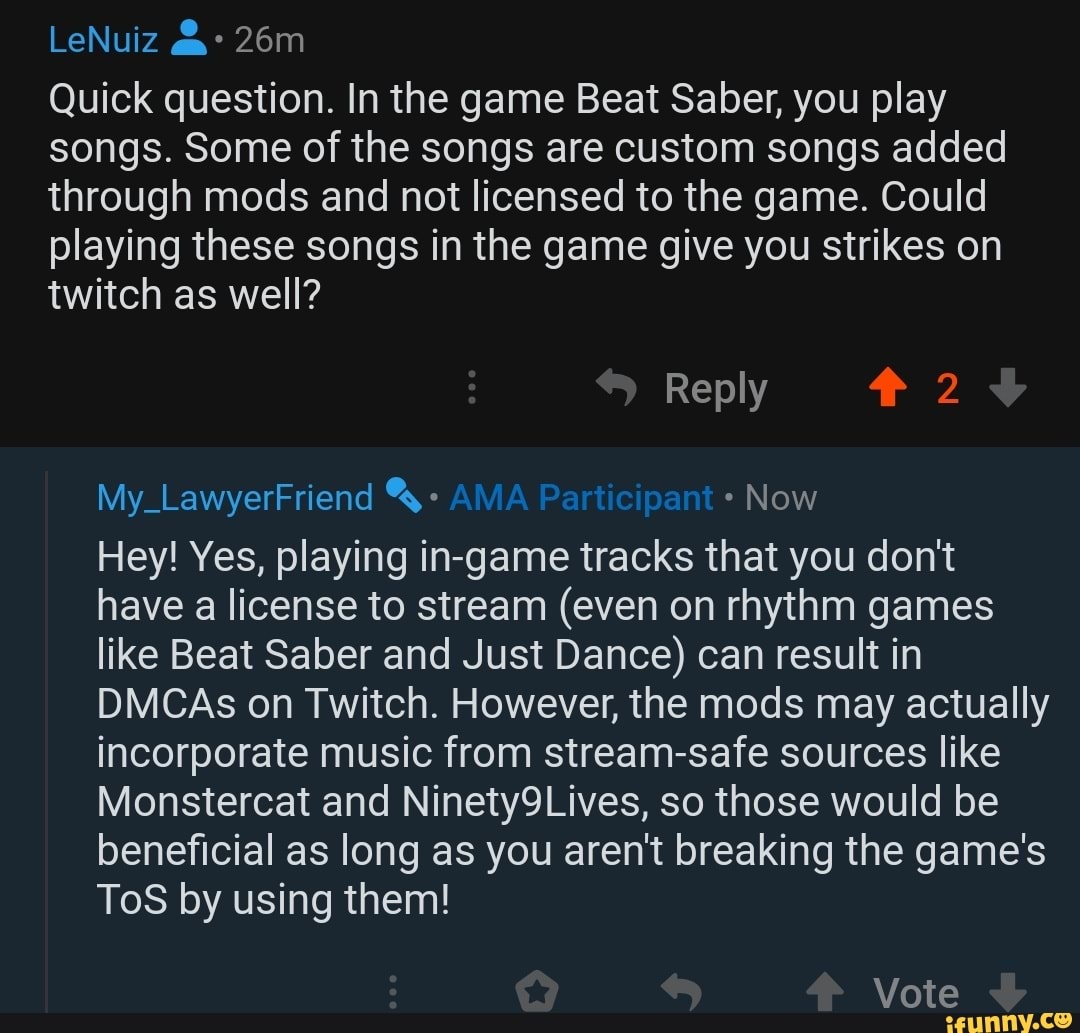 LeNuiz
Quick question. In the game Beat Saber, you play songs. Some of the songs are custom songs added through mods and not licensed to the game. Could playing these songs in the game give you strikes on twitch as well?
Reply 2
My_LawyerFriend Now
Hey! Yes, playing in-game tracks that you don't have a license to stream (even on rhythm games like Beat Saber and Just Dance) can result in
DMCAs on Twitch. However, the mods may actually incorporate music from stream-safe sources like
Monstercat and Ninety9Lives, so those would be beneficial as long as you aren't breaking the game's
ToS by using them!
Vote