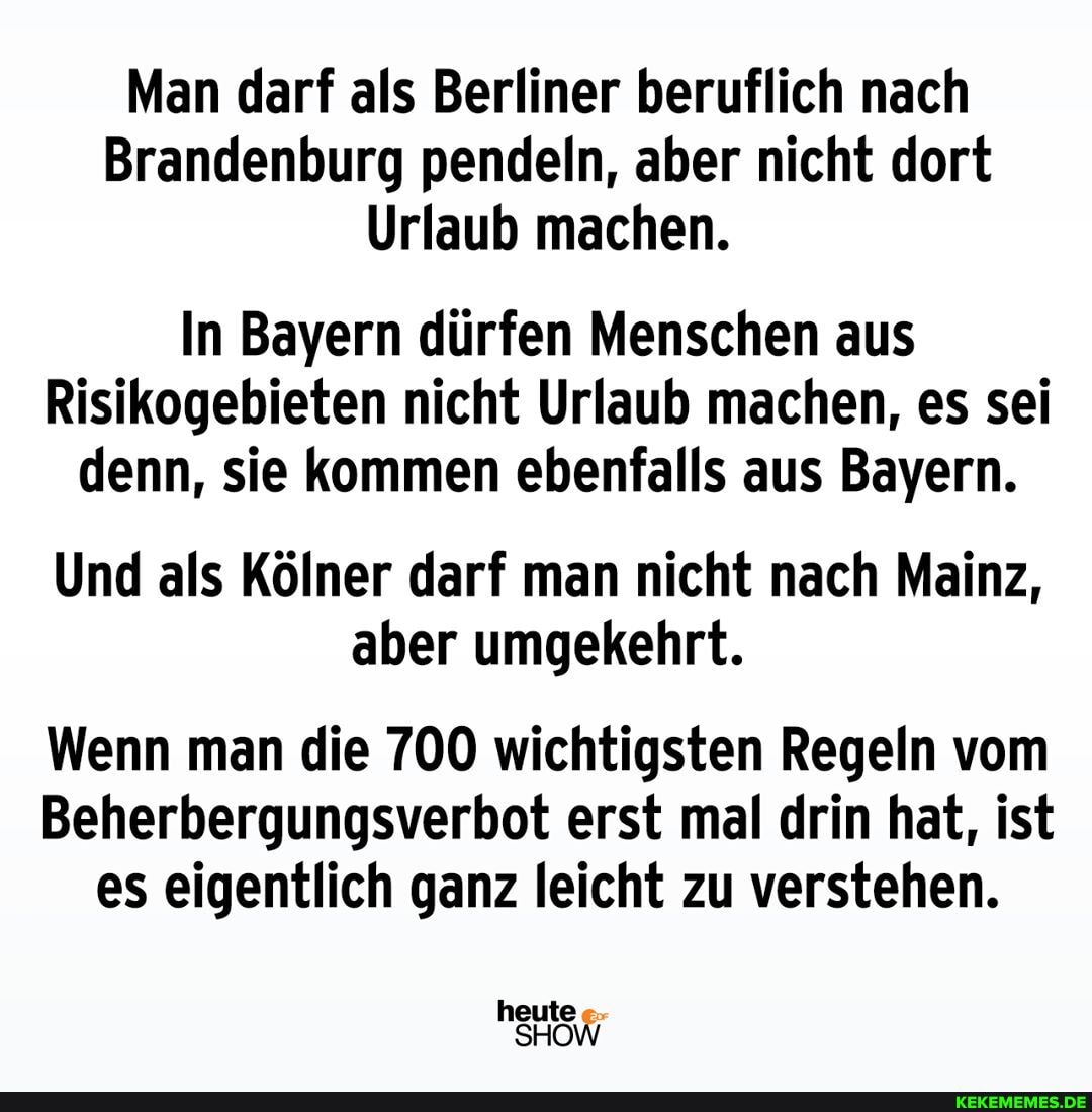 Man darf als Berliner beruflich nach
Brandenburg pendeln, aber nicht dort
Urlaub machen.
In Bayern dürfen Menschen aus
Risikogebieten nicht Urlaub machen, es sei denn, sie kommen ebenfalls aus Bayern.
Und als Kölner darf man nicht nach Mainz, aber umgekehrt.
Wenn man die 700 wichtigsten Regeln vom
Beherbergungsverbot erst mal drin hat, ist es eigentlich ganz leicht zu verstehen.
heute
SHOW