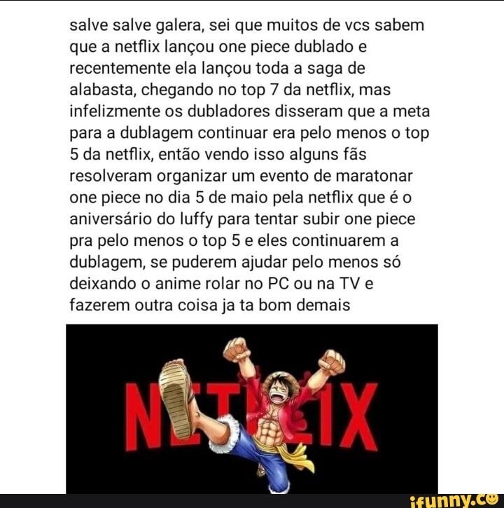 salve salve galera, sei que muitos de vcs sabem que a netflix lançou one prece dublado e recentemente ela lançou toda a saga de alabasta, chegando no top 7 da netflix, mas infelizmente os dubladores disseram que a meta para a dublagem continuar era pelo menos o top
5 da netflix, então vendo isso alguns fãs resolveram organizar um evento de maratonar one piece no dia 5 de maio pela netflix que é o aniversário do luffy para tentar subir one piece pra pelo menos o top 5 e eles continuarem a dublagem, se puderem ajudar pelo menos só deixando o anime rolar no PC ou na TV e fazerem outra coisa ja ta bom demais