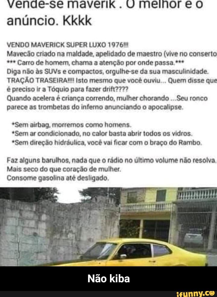 anúncio. Kkkk
VENDO MAVERICK SUPER LUXO 19764!
Mavecão criado na maldade, apelidado de maestro (vive no conserto Carro de homem, chama a atenção por onde passa.***
Diga não às SUVs e compactos, orgulhe-se da sua masculinidade.
TRAÇÃO TRASEIRA!!! Isto mesmo que você ouviu... Quem disse que
é preciso ir a Tóquio para fazer drift?777?
Quando acelera é criança correndo, mulher chorando ...Seu ronco
parece as trombetas do inferno anunciando o apocalipse.
*Sem airbag, morremos como homens
*Sem ar condicionado, no calor basta abrir todos os vidros
*Sem direção hidráulica, você vai ficar com o braço do Rambo
Faz alguns barulhos, nada que o rádio no último volume não resolva.
Mais seco do que coração de mulher.
Consome gasolina até desligado
Não kiba - Não kiba