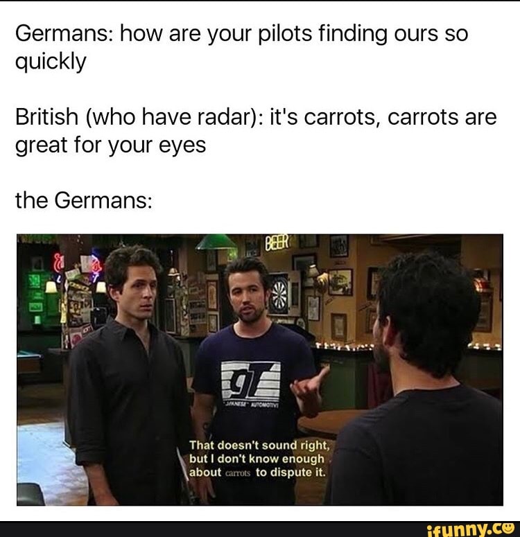 Germans: how are your pilots finding ours so
quickly
British (who have radar): it's carrots, carrots are
great for your eyes
the Germans:
That doesn't sound right; but I don't know enough
\about to dispute it.