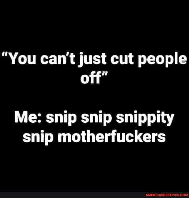 "You can't just cut people off"
Me: snip snip snippity snip motherfuckers