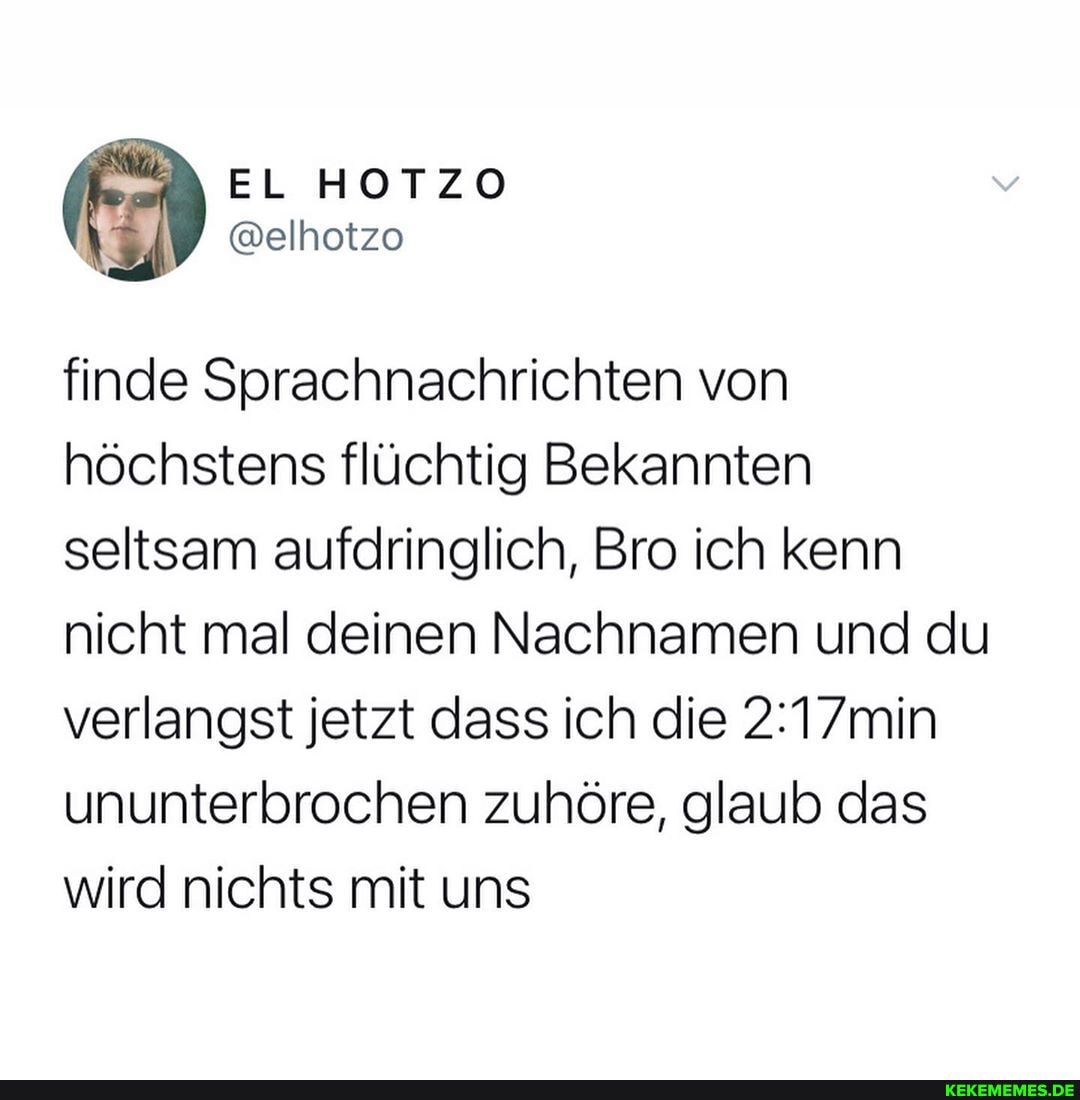 EL
finde Sprachnachrichten von höchstens flüchtig Bekannten seltsam aufdringlich, Bro ich kenn nicht mal deinen Nachnamen und du verlangst jetzt dass ich die min ununterbrochen zuhöre, glaub das wird nichts mit uns