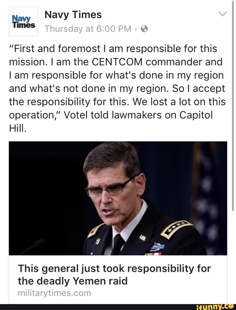 ”First and foremost I am responsible for this
mission. I am the CENTCOM commander and
lam responsible for what's done in my region
and what's not done in my region. 80 I accept
the responsibility for this. We lost a lot on this
operation,” Votel told lawmakers on Capitol
Hill.
This general just took responsibility for
the deadly Yemen raid