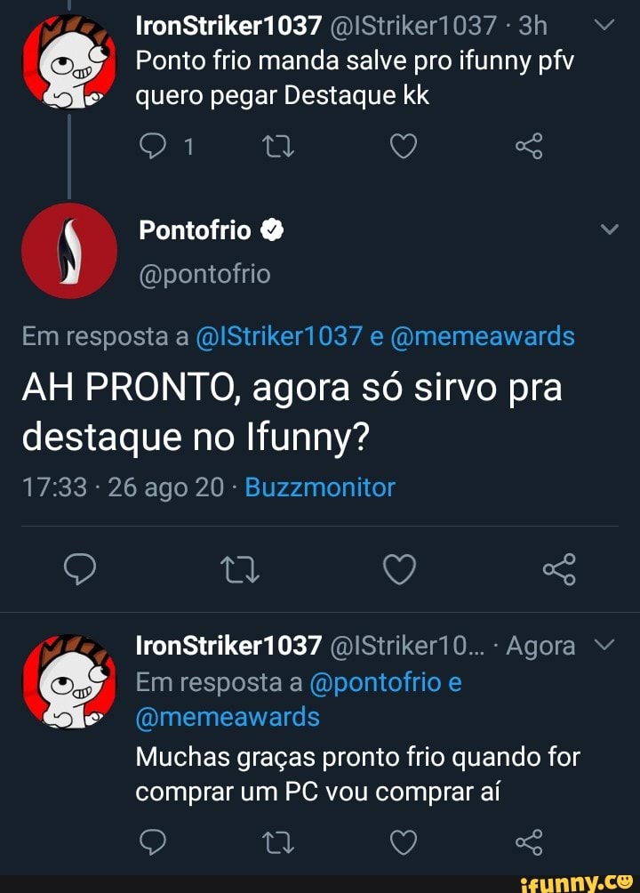 lronStrikeri037
Ponto frio manda salve pro ifunny pfv quero pegar Destaque kk
Em resposta a QIStrikeri037 e (Omemeawards
AH PRONTO, agora só sirvo pra
destaque no Ifunny?
- 26 ago 20 - Buzzmonitor
Q Q
IronStrikeri037 (MIStriker10.. - Agora
Em resposta a (Dpontofrio e
(Omemeawards
Muchas graças pronto frio quando for comprar um PC vou comprar aí
Q Q