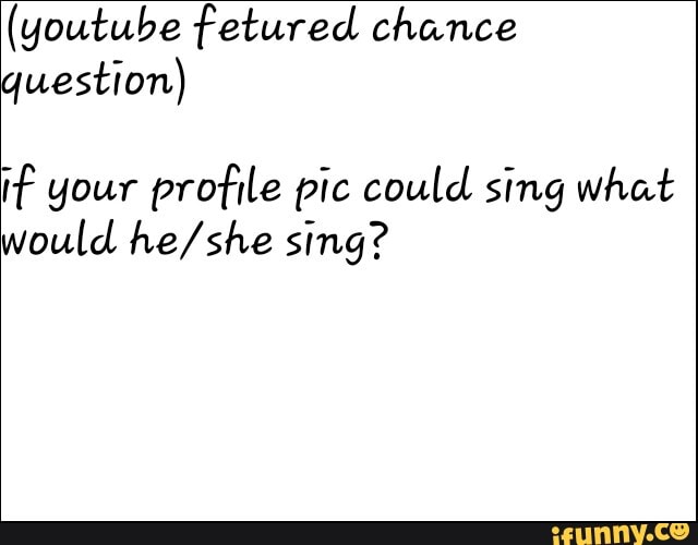(youtube fetured chance question)
if your profile pic could sing what would sing?