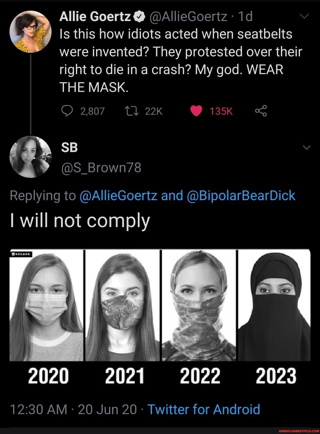 Allie Goertz @
Is this how idiots acted when seatbelts were invented? They protested over their right to die in a crash? My god. WEAR THE MASK.
2,807 tQ 135K
Replying to @AllieGoertz and @BipolarBearDick
I will not comply
AM 20 Jun 20 - Twitter for Android