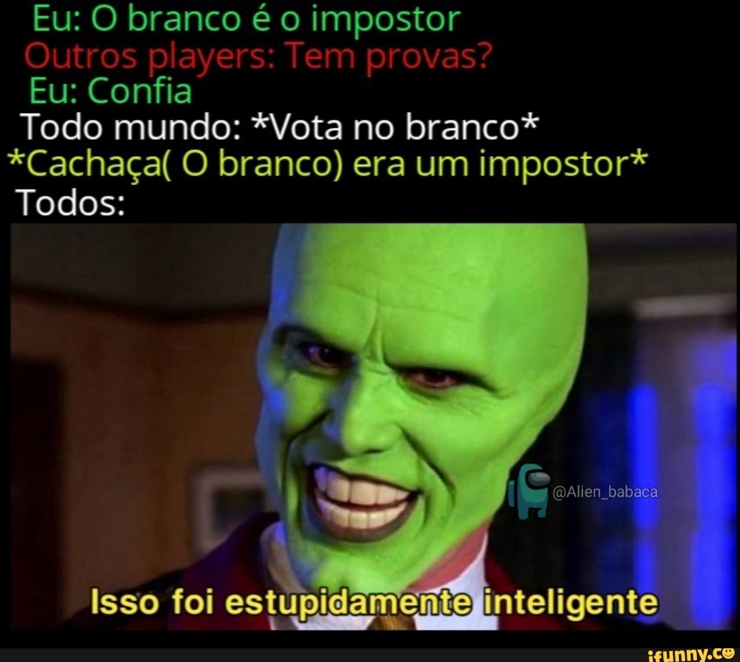 Eu: O branco é o impostor
Outros players: Tem provas?
Eu: Confia
Todo mundo: *Vota no branco*
*Cachaça( O branco) era um impostor*
Todos:
mAlien babaca
Isso foi estupidar