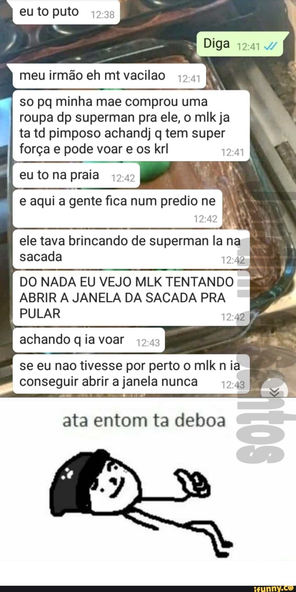 eu to puto
Diga 11
meu irmão eh mt vacilão
so pq minha mae comprou uma roupa dp superman pra ele, o mlk ja ta td pimposo achandj q tem super força e pode voar e os krl
eu to na praia
e aqui a gente fica num predio ne MM
ele tava brincando de superman la na sacada
DO NADA EU VEJO MLK TENTANDO ABRIR A JANELA DA SACADA PRA I PULAR
achando q ia voar
se eu nao tivesse por perto o mlk ia conseguir abrir a janela nunca
ata entom ta deboa