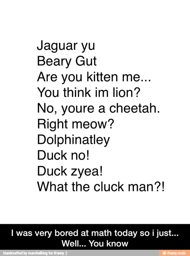 Jaguar yu
Beary Gut
Are you kitten me...
You think im lion?
No, youre a cheetah.
Right meow?
Dolphinatley
Duck no!
What the cluck man?!
I was very bored at math today so i just...
Well... You know - I was very bored at math today so i just... Well... You know