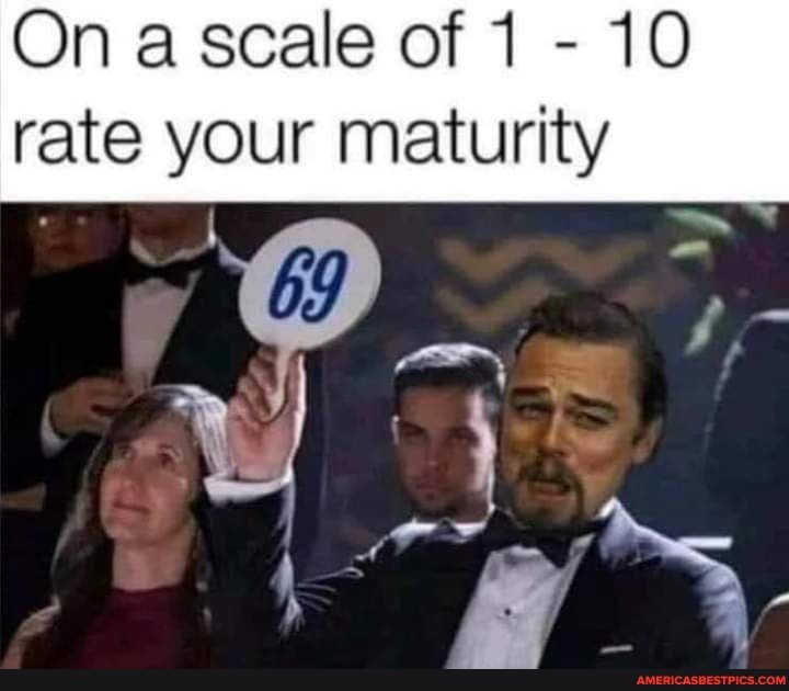 On a scale of 1 - 10 rate your maturity