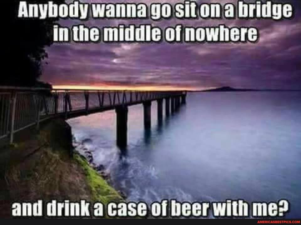 Anybody wanna'go's it on'a bridge in the middle of nowhere
and drink race af heer with mad