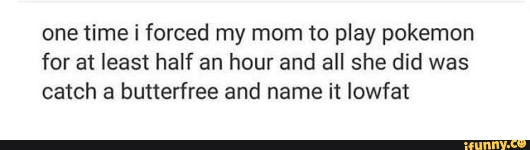 one time i forced my mom to play pokemon for at least half an hour and all she did was catch a butterfree and name it lowfat