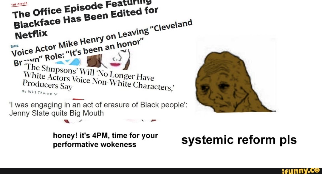 Mii
The Office
Episode
I
Edited for
Blackface Has BO
o
uppeveland
Netflix
E
voice
Br pai
The Simpsons*
é
IO PI RT GE White Actors
Heche Longer Have
Producers Say
Non-White Characters.'
'I was engaging in an act of erasure of Black people':
Jenny Slate quits Big Mouth
honey! it's 4PM, time for your systemic reform pls
performative wokeness