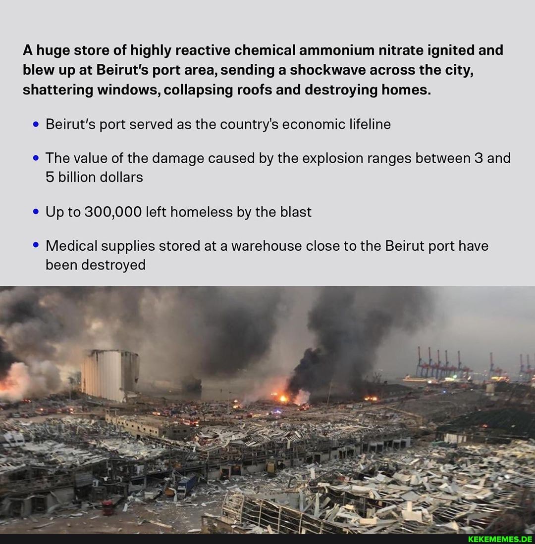 A huge store of highly reactive chemical ammonium nitrate ignited and blew up at Beirut's port area, sending a shockwave across the city, shattering windows, collapsing roofs and destroying homes.
Beirut's port served as the country's economic lifeline
The value of the damage caused by the explosion ranges between 3 and
5 billion dollars
Up to 300,000 left homeless by the blast
Medical supplies stored at a warehouse close to the Beirut port have been destroyed