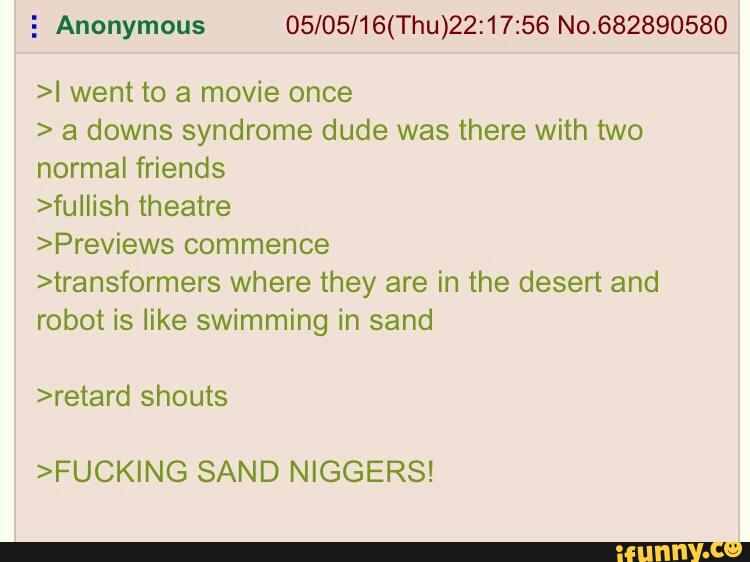 5 Anonymous 05/05/16(Thu)22:17:56
>I went to a movie once
> a downs syndrome dude was there with two
normal friends
>fuIIish theatre
>Previews commence
>transformers where they are in the desert and
robot is like swimming in sand
>FUCKING SAND NIGGERS!