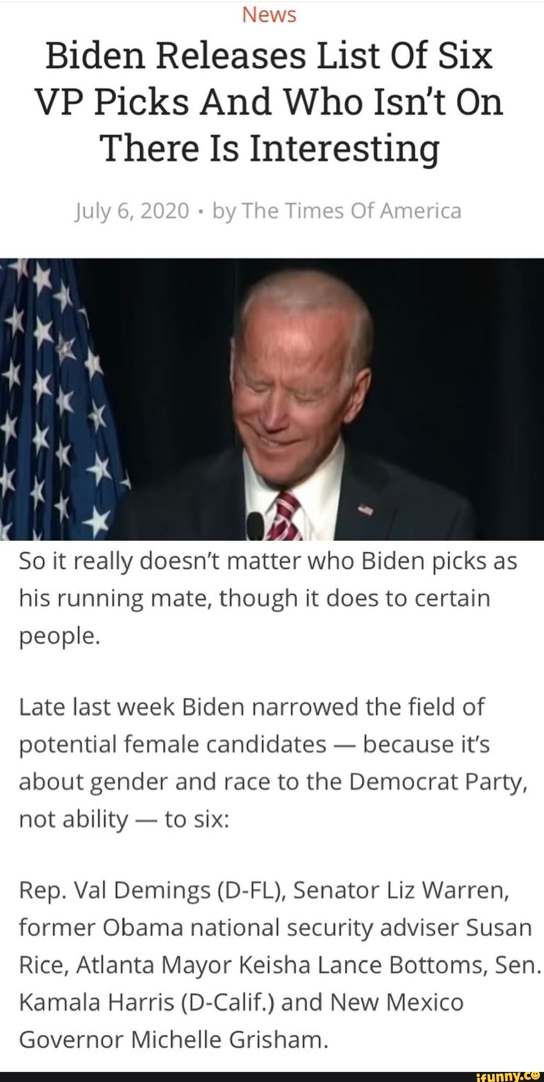 News
Biden Releases List Of Six
VP Picks And Who Isn't On
There Is Interesting
So it really doesn't matter who Biden picks as
his running mate, though it does to certain
people.
Late last week Biden narrowed the field of
potential female candidates
because it's
about gender and race to the Democrat Party,
not ability to six:
Rep. Val Demings (D-FL), Senator Liz Warren,
former Obama national security adviser Susan
Rice, Atlanta Mayor Keisha Lance Bottoms, Sen.
Kamala Harris (D-Calif.) and New Mexico
Governor Michelle Grisham.