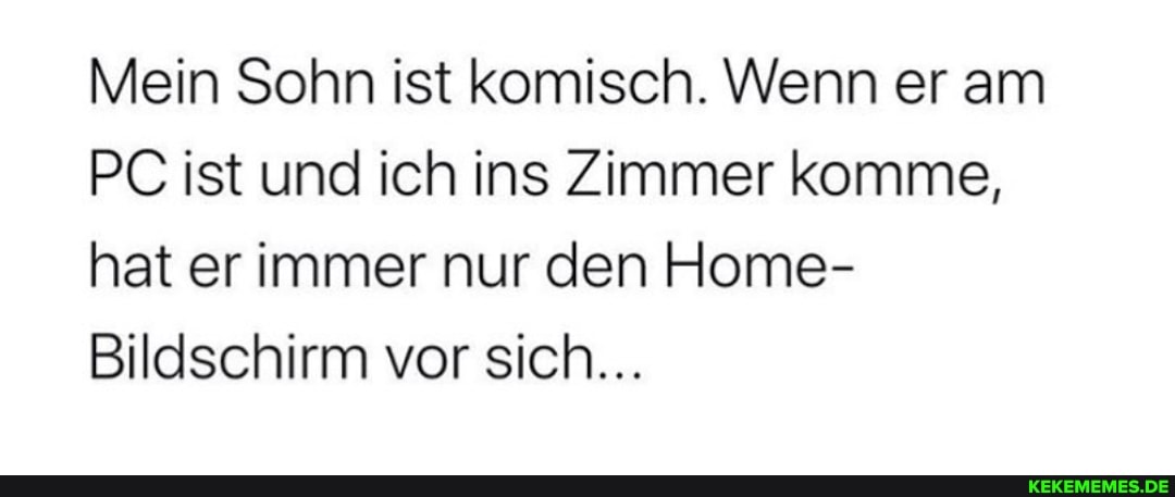 Mein Sohn ist komisch. Wenn er am
PC ist und ich ins Zimmer komme, hat er immer nur den Home-
Bildschirm vor sich...