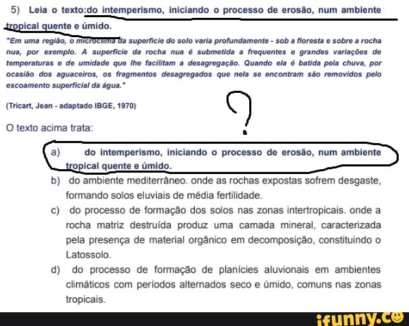 5) Leia o intemperismo, ini processo de eros:
do processo de erosão, num ambiente
"Em uma região, uperii do soto varia profundament - a oresta e sobr a rocha
nus, por exemplo. A superfície da rocha nua é submetida a frequentos grandes variações de temporaturas de umidado que lhe facilitam a desagregação. Quando ela é batida pola chuva, por ocasião dos aguaceiros, os fragmentos desagregados que neia se encontram são removidos pelo escoamento superficial da água."
(Tricart, Joan - adaptado IBGE, 1970)
O texto acima trata:
a) do Intemperismo, iniciando processo de erosão, num ambiente
b) do ambiente mediterrâneo. onde as rochas expostas sofrem desgaste, formando solos eluviais de média fertilidade.
c) do processo de formação dos solos nas zonas intertropicais. onde a rocha matriz destruída produz uma camada mineral, caracterizada pela presença de material orgânico em decomposição, constituindo o
Latossolo
d) do processo de formação de planícies aluvionais em ambientes
climáticos com períodos alternados seco e úmido, comuns nas zonas
tropicais.