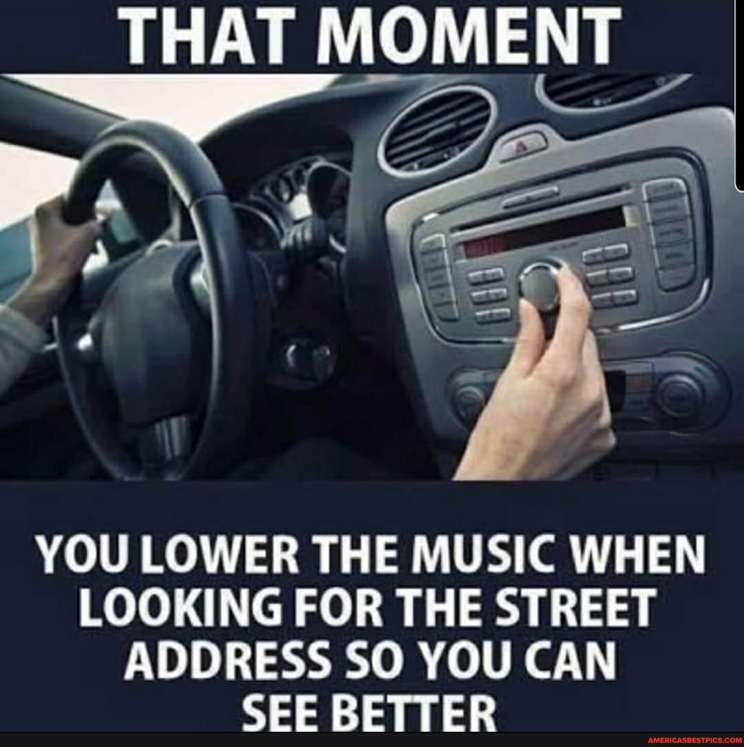 THAT MOMENT
YOU LOWER THE MUSIC WHEN LOOKING FOR THE STREET ADDRESS SO YOU CAN SEE BETTER