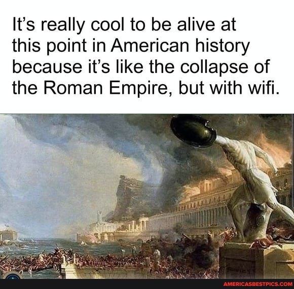 It's really cool to be alive at
this point in American history because it's like the collapse of the Roman Empire, but with wifi.