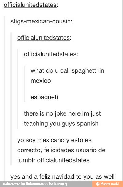 officialunitedstates:
officialunitedstates:
officialunitedstates:
what do u call spaghetti in
mexico
espagueti
there is no joke here im just
teaching you guys spanish
yo soy mexicano y esto es
tumbir officialunitedstates
yes and a feliz navidad to you as well