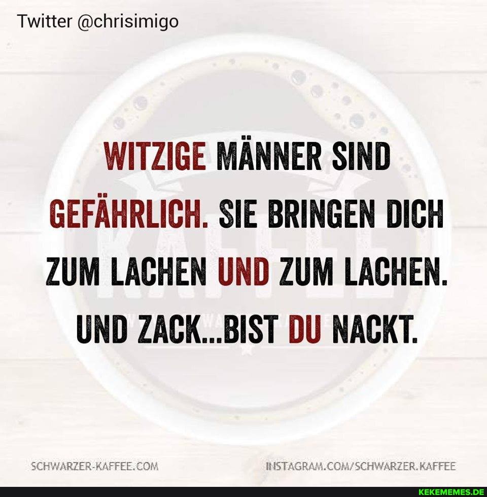 Twitter @chrisimigo
WITZIGE MÄNNER SIND GEFÄHRLICH. SIE BRINGEN DICH ZUM LACHEN UND ZUM LACHEN.
UND .BIST DU NACKT.
SCHWARZER-RAFFEE. KAFFEE
