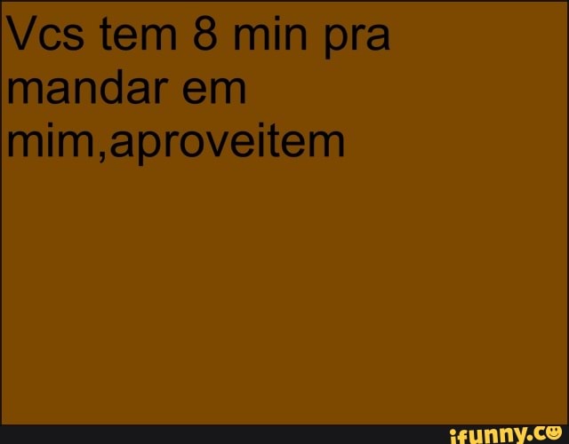 Vcs tem 8 min pra
mandar em
mim,aproveitem