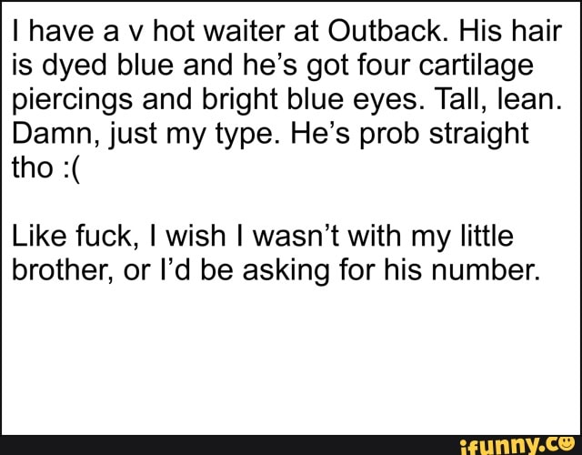 I have a v hot waiter at Outback. His hair
is dyed blue and he's got four cartilage
piercings and bright blue eyes. Tall, lean.
Damn, just my type. He's prob straight
Like fuck, I wish I wasn't with my little
brother, or I'd be asking for his number.