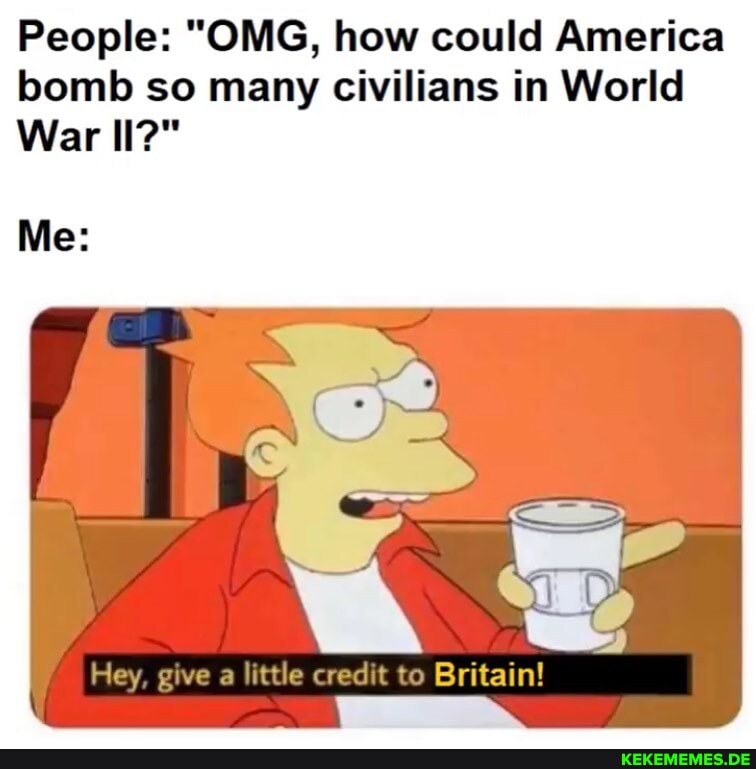 People: "OMG, how could America
bomb so many civilians in World
War II?"
Me:
Hey, give a little credit to Britain!