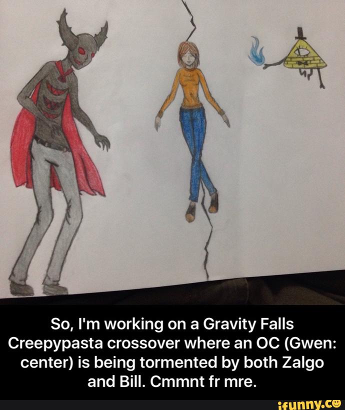 So, I'm working on a Gravity Falls
Creepypasta crossover where an OC (Gwen:
center) is being tormented by both Zalgo
and Bill. Cmmnt fr mre. - So, I'm working on a Gravity Falls Creepypasta crossover where an OC (Gwen: center) is being tormented by both Zalgo and Bill. Cmmnt fr mre.