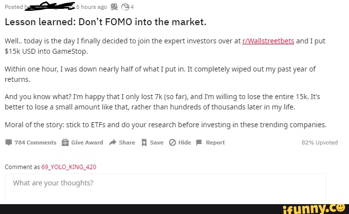 hours ago BBs
Lesson learned: Don't FOMO into the market.
Poste:
Well.. today is the day I finally decided to join the expert investors over at We and I put
USO into GameStop.
Within one hour, I was down nearly half of what I put in. It completely wiped out my past year of returns.
'And you know what? Im happy that I only lost (so far), and Im willing to lose the entire It's better to lose a small amount like that, rather than hundreds of thousands later in my life.
Moral of the story: stick to ETFs and do your research before investing in these trending companies.
784 Comments
comments iveAward Share Save Hide ME Report 82% Upvoted
Comment as 69_YOLO_KING_420
What are your thoughts?